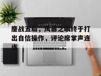 爱奇艺体育会员-鏖战五局，风暴之眼终于打出自信操作，评论席掌声连连