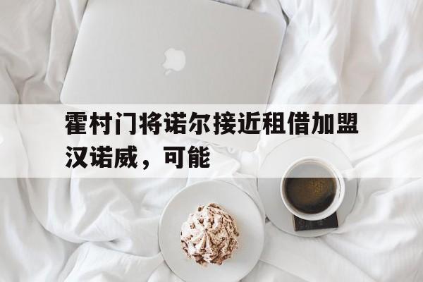 霍村门将诺尔接近租借加盟汉诺威，可能的简单介绍