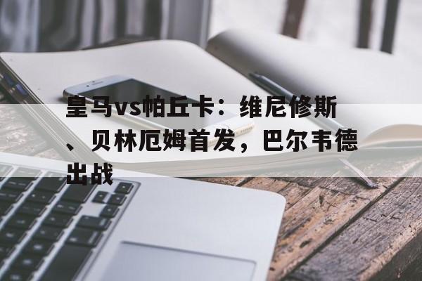 皇马vs帕丘卡：维尼修斯、贝林厄姆首发，巴尔韦德出战的简单介绍