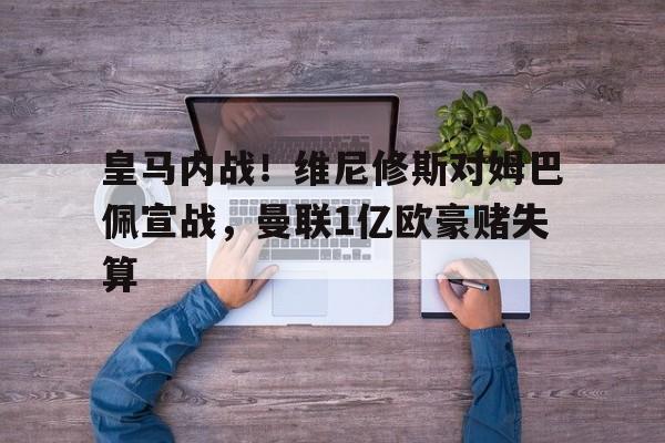 关于皇马内战！维尼修斯对姆巴佩宣战，曼联1亿欧豪赌失算的信息
